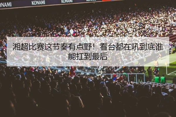 湘超比赛这节奏有点野！看台都在吼到底谁能扛到最后