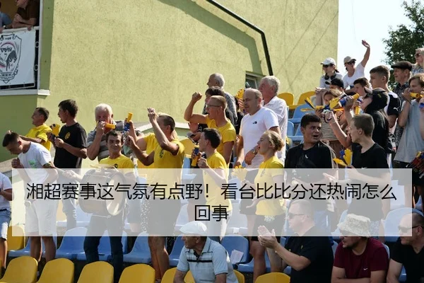 湘超赛事这气氛有点野！看台比比分还热闹怎么回事