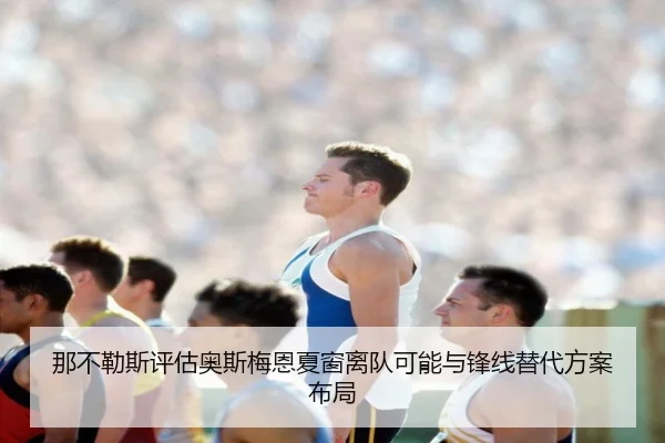 那不勒斯评估奥斯梅恩夏窗离队可能与锋线替代方案布局