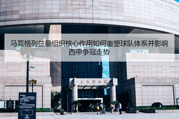 马竞格列兹曼组织核心作用如何重塑球队体系并影响西甲争冠走势