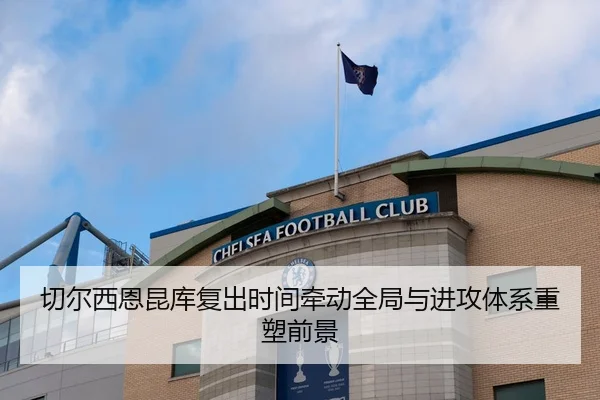 切尔西恩昆库复出时间牵动全局与进攻体系重塑前景 - leyu