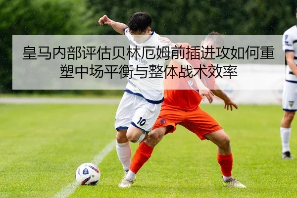 皇马内部评估贝林厄姆前插进攻如何重塑中场平衡与整体战术效率 | leyu