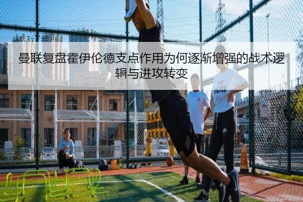 曼联复盘霍伊伦德支点作用为何逐渐增强的战术逻辑与进攻转变 - leyu